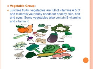  Vegetable Group:
 Just like fruits, vegetables are full of vitamins A & C
  and minerals your body needs for healthy skin, hair
  and eyes. Some vegetables also contain B vitamins
  and vitamin K.
 