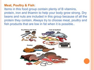 Meat, Poultry & Fish:
Items in this food group contain plenty of B vitamins,
protein, iron and thiamin to help your body grow strong. Dry
beans and nuts are included in this group because of all the
protein they contain. Always try to choose meat, poultry and
fish products that are low in fat when it is possible..
 
