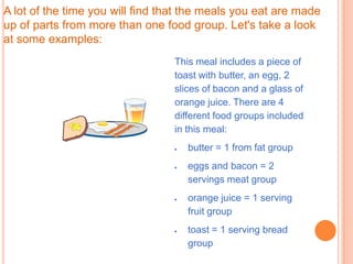 A lot of the time you will find that the meals you eat are made
up of parts from more than one food group. Let's take a look
at some examples:
                                 This meal includes a piece of
                                 toast with butter, an egg, 2
                                 slices of bacon and a glass of
                                 orange juice. There are 4
                                 different food groups included
                                 in this meal:
                                    butter = 1 from fat group
                                    eggs and bacon = 2
                                    servings meat group
                                    orange juice = 1 serving
                                    fruit group
                                    toast = 1 serving bread
                                    group
 