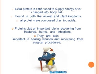 o    Extra protein is either used to supply energy or is
                 changed into body fat.
o    Found in both the animal and plant kingdoms.
      o all proteins are composed of amino acids.


     Proteins play an important role in recovering from
             fractures, burns, and infections.
                      They are also
    important in healing wounds and recovering from
                    surgical procedures.
 