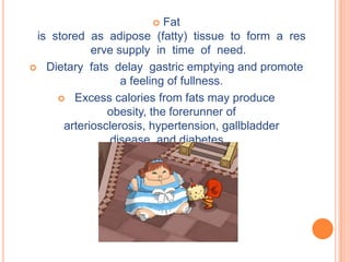     Fat
 is stored as adipose (fatty) tissue to form a res
            erve supply in time of need.
 Dietary fats delay gastric emptying and promote
                  a feeling of fullness.
      Excess calories from fats may produce
               obesity, the forerunner of
      arteriosclerosis, hypertension, gallbladder
               disease, and diabetes.
 