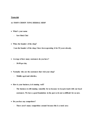 Transcript
4.1 TOON CHOON TONG HERBAL SHOP
 What’s your name
- Saw Shok Choi
 Whos the founder of the shop?
I am the founder of the shop, I have been operating it for 52 years already.
 Average of how many customers do you have?
- 30-50 per day
 Normally who are the customers that visit your shop?
- Middle aged and elderlies.
 How is your business, is it running well?
- The business is still running smoothly for us because we keepin touch with our loyal
customers. We have a good foundation in the past so its not so difficult for us now.
 Do you face any competitors?
- There aren’t many competition around because this is a rural area
 