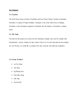 Key Summary
2.1: Location
The Wan Choon Tong is located in Seremban and Toon Choon Thong is located in Semenyih.
Seremban is a capital of Negeri Sembilan. Semenyih is one of the small towns in Selangor.
Seremban is more developed compared to Semenyih thus the business in Seremban is running
better.
2.2: The Topic
Our tasks for this project are to know how the marketing strategies they used for example their
advertisement, services, training for their workers and so on. For such shop that has been running
for over 50 years, we would like to compare how they overcome and outdo the competitors.
2.3: Group Members
 Lai Tze Xiuan
 Tan Yincy
 Ng Kheng Soon
 Hooi Zhao Hong
 Erik Ong
 Tan Ken Ric
 