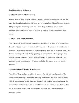 Brief Description of the Business
3.1: Brief description of herbal industry
Chinese herbs are pretty decent in Malaysia’s industry; there are still Malaysians who trust this
more than the modern medication as it brings up a lot of side effects. Many of the herbs we get in
Malaysia originates from mainly China and Taiwan. They are the most well-known for
traditional Chinese medication. Many of the herbs we get from the shops are findable in the
nature.
3.2: Wan Choon Tong Herbal Shop
Wan Choon Tong Herbal Shop was founded in the year 1942 by the father of the current owner.
It has been 62 years since the business started running and it still remains at the same location in
Seremban. The shop sells many types of traditional Chinese herbs from all around the world. The
business is running well due to the high popularity of loyal customers. The shop ranges from
drugs to alcoholic medication. There is a very wide variety of medications in the shop. Their
customers per day can reach up to 100 because this herbal shop located at the busy town in
Seremban.
3.3: TOON CHOON THONG HERBAL SHOP
Toon Choon Thong has been around for 52 years now, but it is only been 1 generation. The
current owner of the shop is the founder of the shop. He found the shop at the age of 20 during
1963. It has been a great success since then; the shop is built on loyal customers all around the
area and there aren’t many competitions around because it’s in a outskirt of town. Because there
are no competitions around so the loyal customers are easy to get. It has average of 30-50
customers per day.
 