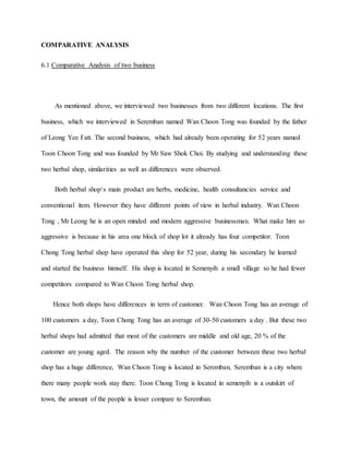COMPARATIVE ANALYSIS
6.1 Comparative Analysis of two business
As mentioned above, we interviewed two businesses from two different locations. The first
business, which we interviewed in Seremban named Wan Choon Tong was founded by the father
of Leong Yee Fatt. The second business, which had already been operating for 52 years named
Toon Choon Tong and was founded by Mr Saw Shok Choi. By studying and understanding these
two herbal shop, similarities as well as differences were observed.
Both herbal shop‘s main product are herbs, medicine, health consultancies service and
conventional item. However they have different points of view in herbal industry. Wan Choon
Tong , Mr Leong he is an open minded and modern aggressive businessman. What make him so
aggressive is because in his area one block of shop lot it already has four competitor. Toon
Chong Tong herbal shop have operated this shop for 52 year, during his secondary he learned
and started the business himself. His shop is located in Semenyih a small village so he had fewer
competitors compared to Wan Choon Tong herbal shop.
Hence both shops have differences in term of customer. Wan Choon Tong has an average of
100 customers a day, Toon Chong Tong has an average of 30-50 customers a day . But these two
herbal shops had admitted that most of the customers are middle and old age, 20 % of the
customer are young aged. The reason why the number of the customer between these two herbal
shop has a huge difference, Wan Choon Tong is located in Seremban, Seremban is a city where
there many people work stay there. Toon Chong Tong is located in semenyih is a outskirt of
town, the amount of the people is lesser compare to Seremban.
 