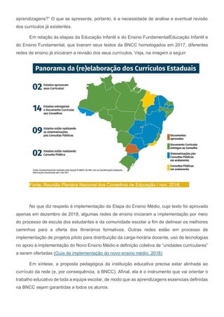 aprendizagens?” O que se apresenta, portanto, é a necessidade de análise e eventual revisão
dos currículos já existentes.
Em relação às etapas da Educação Infantil e do Ensino FundamentalEducação Infantil e
do Ensino Fundamental, que tiveram seus textos da BNCC homologados em 2017, diferentes
redes de ensino já iniciaram a revisão dos seus currículos. Veja, na imagem a seguir:
Fonte: Reunião Plenária Nacional dos Conselhos de Educação / nov. 2018.
No que diz respeito à implementação da Etapa do Ensino Médio, cujo texto foi aprovado
apenas em dezembro de 2018, algumas redes de ensino iniciaram a implementação por meio
do processo de escuta dos estudantes e da comunidade escolar a fim de delinear os melhores
caminhos para a oferta dos Itinerários formativos. Outras redes estão em processo de
implementação de projetos piloto para distribuição da carga-horária docente, uso de tecnologias
no apoio à implementação do Novo Ensino Médio e definição coletiva de “unidades curriculares”
a serem ofertadas (Guia de implementação do novo ensino médio, 2018)
Em síntese, a proposta pedagógica da instituição educativa precisa estar alinhada ao
currículo da rede (e, por consequência, à BNCC). Afinal, ela é o instrumento que vai orientar o
trabalho educativo de toda a equipe escolar, de modo que as aprendizagens essenciais definidas
na BNCC sejam garantidas a todos os alunos.
 