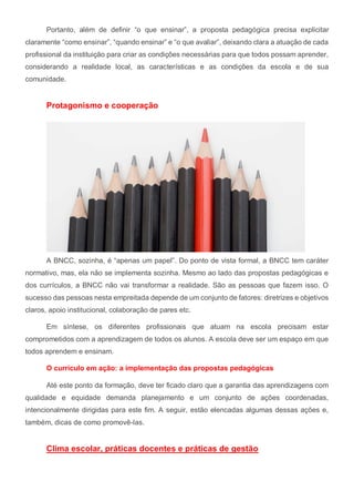 Portanto, além de definir “o que ensinar”, a proposta pedagógica precisa explicitar
claramente “como ensinar”, “quando ensinar” e “o que avaliar”, deixando clara a atuação de cada
profissional da instituição para criar as condições necessárias para que todos possam aprender,
considerando a realidade local, as características e as condições da escola e de sua
comunidade.
Protagonismo e cooperação
A BNCC, sozinha, é “apenas um papel”. Do ponto de vista formal, a BNCC tem caráter
normativo, mas, ela não se implementa sozinha. Mesmo ao lado das propostas pedagógicas e
dos currículos, a BNCC não vai transformar a realidade. São as pessoas que fazem isso. O
sucesso das pessoas nesta empreitada depende de um conjunto de fatores: diretrizes e objetivos
claros, apoio institucional, colaboração de pares etc.
Em síntese, os diferentes profissionais que atuam na escola precisam estar
comprometidos com a aprendizagem de todos os alunos. A escola deve ser um espaço em que
todos aprendem e ensinam.
O currículo em ação: a implementação das propostas pedagógicas
Até este ponto da formação, deve ter ficado claro que a garantia das aprendizagens com
qualidade e equidade demanda planejamento e um conjunto de ações coordenadas,
intencionalmente dirigidas para este fim. A seguir, estão elencadas algumas dessas ações e,
também, dicas de como promovê-las.
Clima escolar, práticas docentes e práticas de gestão
 
