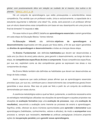 global, com posicionamento ético em relação ao cuidado de si mesmo, dos outros e do
planeta. " (BNCC, 2017, p. 9).
Há um conjunto de aprendizagens que estão pressupostas e subentendidas nessa
competência. Faz sentido que um professor avalie, única e exclusivamente, a capacidade de o
estudante argumentar e defender uma ideia? Ou, ainda, será possível a um professor afirmar
que um aluno desenvolveu essa competência com base em seu desempenho em uma prova de
final de bimestre? A resposta é não.
Por esse motivo é que a BNCC detalha as aprendizagens essenciais e serem garantidas
em cada etapa da Educação Básica. Vamos retomar.
Na Educação Infantil, são definidos objetivos de aprendizagem e
desenvolvimento organizados em três grupos por faixa etária, a fim de que sejam garantidos
os direitos de aprendizagem e desenvolvimento a todas as crianças dessa etapa.
No Ensino Fundamental, são definidas habilidades que devem ser desenvolvidas a
cada ano (ou bloco de anos) pelos alunos, para garantir o desenvolvimento, ao longo de toda a
etapa, de competências específicas de área e componente. Essas competências específicas,
por sua vez, explicitam como as dez competências gerais se expressam nas áreas e nos
componentes da etapa.
No Ensino Médio também são definidas as habilidades que devem ser desenvolvidas ao
longo de toda a etapa.
Assim, espera-se que cada professor possa afirmar que as aprendizagens essenciais
previstas (que, por sua vez, contribuem para o desenvolvimento das competências gerais) foram
garantidas a seus alunos. Mas isso só pode ser feito a partir de um conjunto de evidências
demonstradas por esses alunos.
A coerência metodológica sobre a qual se fala é, justamente, a coerência necessária entre
as estratégias metodológicas utilizadas nas situações de aprendizagem e aquelas propostas nas
situações de avaliação formativa (seja uma avaliação de processo, seja uma avaliação de
resultados), assumindo a avaliação como inerente ao processo de ensino e aprendizagem.
Significa, então, oferecer ao aluno inúmeras oportunidades para aprender e demonstrar suas
aprendizagens (habilidades, conhecimentos, valores e atitudes), de modo a acompanhar esse
processo e, sempre que necessário, reorientar as práticas pedagógicas (inclusive propondo
ações de recuperação paralela) para garantir essas aprendizagens.
 