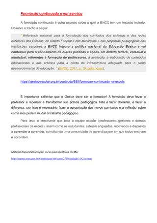 Formação continuada e em serviço
A formação continuada é outro aspecto sobre o qual a BNCC tem um impacto indireto.
Observe o trecho a seguir
" Referência nacional para a formulação dos currículos dos sistemas e das redes
escolares dos Estados, do Distrito Federal e dos Municípios e das propostas pedagógicas das
instituições escolares, a BNCC integra a política nacional da Educação Básica e vai
contribuir para o alinhamento de outras políticas e ações, em âmbito federal, estadual e
municipal, referentes à formação de professores, à avaliação, à elaboração de conteúdos
educacionais e aos critérios para a oferta de infraestrutura adequada para o pleno
desenvolvimento da educação. " (BNCC, 2017, p. 10, grifo nosso).
https://gestaoescolar.org.br/conteudo/655/formacao-continuada-na-escola
É importante salientar que o Gestor deve ser o formador! A formação deve levar o
professor a repensar e transformar sua prática pedagógica. Não é fazer diferente, é fazer a
diferença, por isso é necessário fazer a apropriação dos novos currículos e a reflexão sobre
como eles podem mudar o trabalho pedagógico.
Para isso, é importante que toda a equipe escolar (professores, gestores e demais
profissionais da escola), assim como os estudantes, estejam engajados, motivados e dispostos
a aprender a aprender, constituindo uma comunidade de aprendizagem em que todos ensinam
e aprendem.
Material disponibilizado pelo curso para Gestores do Mec
http://avamec.mec.gov.br/#/instituicao/seb/curso/2769/unidade/1162/acessar
 