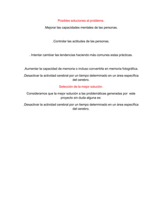 Posibles soluciones al problema.
.Mejorar las capacidades mentales de las personas.
.Controlar las actitudes de las personas.
. Intentar cambiar las tendencias haciendo más comunes estas prácticas.
.Aumentar la capacidad de memoria o incluso convertirla en memoria fotográfica.
.Desactivar la actividad cerebral por un tiempo determinado en un área específica
del cerebro.
Selección de la mejor solución.
Consideramos que la mejor solución a las problemáticas generadas por este
proyecto sin duda alguna es:
.Desactivar la actividad cerebral por un tiempo determinado en un área específica
del cerebro.
 