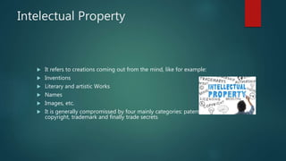 Intelectual Property
 It refers to creations coming out from the mind, like for example:
 Inventions
 Literary and artistic Works
 Names
 Images, etc.
 It is generally compromissed by four mainly categories: patent,
copyright, trademark and finally trade secrets
 