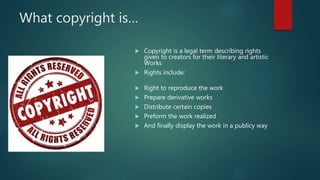 What copyright is…
 Copyright is a legal term describing rights
given to creators for their literary and artistic
Works
 Rights include:
 Right to reproduce the work
 Prepare derivative works
 Distribute certain copies
 Preform the work realized
 And finally display the work in a publicy way
 