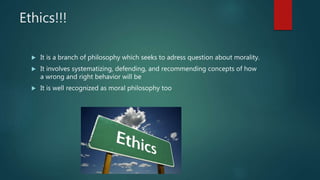 Ethics!!!
 It is a branch of philosophy which seeks to adress question about morality.
 It involves systematizing, defending, and recommending concepts of how
a wrong and right behavior will be
 It is well recognized as moral philosophy too
 