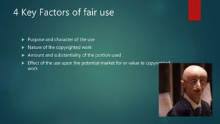 4 Key Factors of fair use
 Purpose and character of the use
 Nature of the copyrighted work
 Amount and substantiality of the portion used
 Effect of the use upon the potential market for or value te copyrighted
work
 