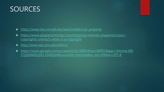 SOURCES
 https://www.law.cornell.edu/wex/intellectual_property
 https://www.plagiarismtoday.com/stopping-internet-plagiarism/your-
copyrights-online/1-what-is-a-copyright
 http://www.iep.utm.edu/ethics/
 https://www.google.com.ec/search?q=WIPO&oq=WIPO&aqs=chrome..69i
57j0j69i60l2j0l2.1040j0j4&sourceid=chrome&es_sm=93&ie=UTF-8
 