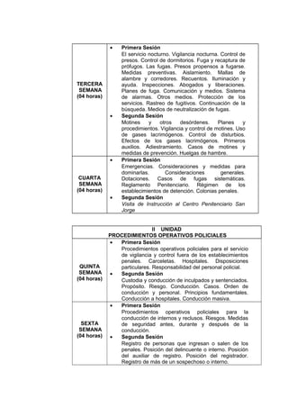TERCERA
SEMANA
(04 horas)
• Primera Sesión
El servicio nocturno. Vigilancia nocturna. Control de
presos. Control de dormitorios. Fuga y recaptura de
prófugos. Las fugas. Presos propensos a fugarse.
Medidas preventivas. Aislamiento. Mallas de
alambre y corredores. Recuentos. Iluminación y
ayuda. Inspecciones. Abogados y liberaciones.
Planes de fuga. Comunicación y medios. Sistema
de alarmas. Otros medios. Protección de los
servicios. Rastreo de fugitivos. Continuación de la
búsqueda. Medios de neutralización de fugas.
• Segunda Sesión
Motines y otros desórdenes. Planes y
procedimientos. Vigilancia y control de motines. Uso
de gases lacrimógenos. Control de disturbios.
Efectos de los gases lacrimógenos. Primeros
auxilios. Adiestramiento. Casos de motines y
medidas de prevención. Huelgas de hambre.
CUARTA
SEMANA
(04 horas)
• Primera Sesión
Emergencias. Consideraciones y medidas para
dominarlas. Consideraciones generales.
Dotaciones. Casos de fugas sistemáticas.
Reglamento Penitenciario. Régimen de los
establecimientos de detención. Colonias penales.
• Segunda Sesión
Visita de Instrucción al Centro Penitenciario San
Jorge
II UNIDAD
PROCEDIMIENTOS OPERATIVOS POLICIALES
QUINTA
SEMANA
(04 horas)
• Primera Sesión
Procedimientos operativos policiales para el servicio
de vigilancia y control fuera de los establecimientos
penales. Carceletas. Hospitales. Disposiciones
particulares. Responsabilidad del personal policial.
• Segunda Sesión
Custodia y conducción de inculpados y sentenciados.
Propósito. Riesgo. Conducción. Casos. Orden de
conducción y personal. Principios fundamentales.
Conducción a hospitales. Conducción masiva.
SEXTA
SEMANA
(04 horas)
• Primera Sesión
Procedimientos operativos policiales para la
conducción de internos y reclusos. Riesgos. Medidas
de seguridad antes, durante y después de la
conducción.
• Segunda Sesión
Registro de personas que ingresan o salen de los
penales. Posición del delincuente o interno. Posición
del auxiliar de registro. Posición del registrador.
Registro de más de un sospechoso o interno.
 