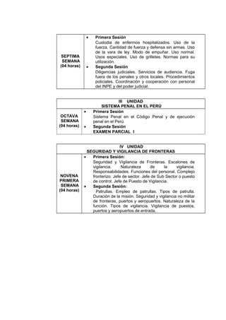 SEPTIMA
SEMANA
(04 horas)
• Primera Sesión
Custodia de enfermos hospitalizados. Uso de la
fuerza. Cantidad de fuerza y defensa sin armas. Uso
de la vara de ley. Modo de empuñar. Uso normal.
Usos especiales. Uso de grilletes. Normas para su
utilización.
• Segunda Sesión
Diligencias judiciales. Servicios de audiencia. Fuga
fuera de los penales y otros locales. Procedimientos
policiales. Coordinación y cooperación con personal
del INPE y del poder judicial.
III UNIDAD
SISTEMA PENAL EN EL PERÚ
OCTAVA
SEMANA
(04 horas)
• Primera Sesión
Sistema Penal en el Código Penal y de ejecución
penal en el Perú.
• Segunda Sesión
EXAMEN PARCIAL I
IV UNIDAD
SEGURIDAD Y VIGILANCIA DE FRONTERAS
NOVENA
PRIMERA
SEMANA
(04 horas)
• Primera Sesión:
Seguridad y Vigilancia de Fronteras. Escalones de
vigilancia. Naturaleza de la vigilancia.
Responsabilidades. Funciones del personal. Complejo
fronterizo. Jefe de sector. Jefe de Sub Sector o puesto
de control. Jefe de Puesto de Vigilancia.
• Segunda Sesión:
Patrullas. Empleo de patrullas. Tipos de patrulla.
Duración de la misión. Seguridad y vigilancia no militar
de fronteras, puertos y aeropuertos. Naturaleza de la
función. Tipos de vigilancia. Vigilancia de puestos,
puertos y aeropuertos de entrada.
 