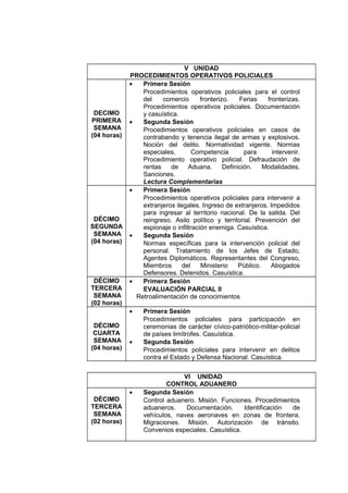 V UNIDAD
PROCEDIMIENTOS OPERATIVOS POLICIALES
DECIMO
PRIMERA
SEMANA
(04 horas)
• Primera Sesión
Procedimientos operativos policiales para el control
del comercio fronterizo. Ferias fronterizas.
Procedimientos operativos policiales. Documentación
y casuística.
• Segunda Sesión
Procedimientos operativos policiales en casos de
contrabando y tenencia ilegal de armas y explosivos.
Noción del delito. Normatividad vigente. Normas
especiales. Competencia para intervenir.
Procedimiento operativo policial. Defraudación de
rentas de Aduana. Definición. Modalidades.
Sanciones.
Lectura Complementarias
DÉCIMO
SEGUNDA
SEMANA
(04 horas)
• Primera Sesión
Procedimientos operativos policiales para intervenir a
extranjeros ilegales. Ingreso de extranjeros. Impedidos
para ingresar al territorio nacional. De la salida. Del
reingreso. Asilo político y territorial. Prevención del
espionaje o infiltración enemiga. Casuística.
• Segunda Sesión
Normas específicas para la intervención policial del
personal. Tratamiento de los Jefes de Estado,
Agentes Diplomáticos. Representantes del Congreso,
Miembros del Ministerio Público. Abogados
Defensores. Detenidos. Casuística.
DÉCIMO
TERCERA
SEMANA
(02 horas)
• Primera Sesión
EVALUACIÓN PARCIAL II
Retroalimentación de conocimientos
DÉCIMO
CUARTA
SEMANA
(04 horas)
• Primera Sesión
Procedimientos policiales para participación en
ceremonias de carácter cívico-patriótico-militar-policial
de países limítrofes. Casuística.
• Segunda Sesión
Procedimientos policiales para intervenir en delitos
contra el Estado y Defensa Nacional. Casuística.
VI UNIDAD
CONTROL ADUANERO
DÉCIMO
TERCERA
SEMANA
(02 horas)
• Segunda Sesión
Control aduanero. Misión. Funciones. Procedimientos
aduaneros. Documentación. Identificación de
vehículos, naves aeronaves en zonas de frontera.
Migraciones. Misión. Autorización de tránsito.
Convenios especiales. Casuística.
 