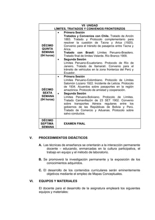 VII UNIDAD
LÍMITES, TRATADOS Y CONVENIOS FRONTERIZOS
DÉCIMO
QUINTA
SEMANA
(04 horas)
• Primera Sesión
Tratados y Convenios con Chile. Tratado de Ancón
1883. Tratado y Protocolo complementario para
resolver la cuestión de Tacna y Arica (1920).
Convenio para el tránsito de pasajeros entre Tacna y
Arica.
Tratado con Brasil: Límites Peruano-Brasilero.
Tratado final de límites Velarde. Río Branco 1909.
• Segunda Sesión
Límites Peruano-Ecuatoriano. Protocolo de Río de
Janeiro. Tratado de Itamaratí. Convenio para el
tránsito de vehículos en la zona fronteriza del Perú y
Ecuador.
DÉCIMO
SEXTA
SEMANA
(04 horas)
• Primera Sesión
Límites Peruano-Colombiano. Protocolo de Límites
Salomón Lozano 1922. Incidente de Leticia. Protocolo
de 1934. Acuerdos sobre pasaportes en la región
amazónica. Protocolo de amistad y cooperación.
• Segunda Sesión
Límites Peruano-Boliviano. Protocolo de Límites.
Tratado Camavillazón de 23 SET 1902. Convenio
sobre transportes Aéreos regulares entre los
gobiernos de las Repúblicas de Bolivia y Perú.
Tratado de Comercio y Aduanas. Protocolo sobre
salvo conductos.
DÉCIMO
SEPTIMA
SEMANA
EXAMEN FINAL
V. PROCEDIMIENTOS DIDÁCTICOS
A. Las técnicas de enseñanza se orientarán a la interacción permanente
docente – educando, enmarcadas en la cultura participativa, el
trabajo en equipo y el método de laboratorio.
B. Se promoverá la investigación permanente y la exposición de los
conocimientos adquiridos.
C. El desarrollo de los contenidos curriculares serán eminentemente
objetivos mediante el empleo de Mapas Conceptuales.
VI. EQUIPOS Y MATERIALES
El docente para el desarrollo de la asignatura empleará los siguientes
equipos y materiales:
 