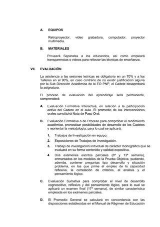 A. EQUIPOS
Retroproyector, video grabadora, computador, proyector
multimedia.
B. MATERIALES
Proveerá Separatas a los educandos, así como empleará
transparencias o videos para reforzar las técnicas de enseñanza.
VII. EVALUACIÓN
La asistencia a las sesiones teóricas es obligatoria en un 70% y a los
Talleres en el 90%, en caso contrario de no existir justificación alguna
por la Sub Dirección Académica de la EO PNP, el Cadete desaprobará
la asignatura.
El proceso de evaluación del aprendizaje será permanente,
comprenderá:
A. Evaluación Formativa Interactiva, en relación a la participación
activa del Cadete en el aula. El promedio de las intervenciones
orales constituirá Nota de Paso Oral.
B. Evaluación Formativa o de Proceso para comprobar el rendimiento
académico, pronosticar posibilidades de desarrollo de los Cadetes
y reorientar la metodología, para lo cual se aplicará:
1. Trabajos de Investigación en equipo.
2. Exposiciones de Trabajos de Investigación.
3. Trabajo de investigación individual de carácter monográfico que se
evaluará en su forma contenido y calidad expositiva.
4. Dos exámenes escritos parciales (8ª y 13ª semana),
enmarcados en los modelos de la Prueba Objetiva, pudiendo,
además, contener preguntas tipo desarrollo y situación
problema, en las que prime el empleo de la capacidad
reflexiva, la correlación de criterios, el análisis y el
pensamiento lógico.
C. Evaluación Sumativa para comprobar el nivel de desarrollo
cognoscitivo, reflexivo y del pensamiento lógico, para lo cual se
aplicará un examen final (17ª semana), de similar característica
empleada en los exámenes parciales.
D. El Promedio General se calculará en concordancia con las
disposiciones establecidas en el Manual de Régimen de Educación
 
