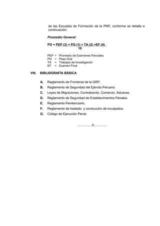 de las Escuelas de Formación de la PNP, conforme se detalla a
continuación:
Promedio General:
PG = PEP (3) + PO (1) + TA (2) +EF (4)
10
PEP = Promedio de Exámenes Parciales
PO = Paso Oral
TA = Trabajos de Investigación
EF = Examen Final
VIII. BIBLIOGRAFÍA BÁSICA
A. Reglamento de Fronteras de la GRP.
B. Reglamento de Seguridad del Ejército Peruano.
C. Leyes de Migraciones. Contrabando. Comercio. Aduanas.
D. Reglamento de Seguridad de Establecimientos Penales.
E. Reglamento Penitenciario.
F. Reglamento de traslado y conducción de inculpados.
G. Código de Ejecución Penal.
................0...............
 