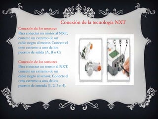 Conexión de la tecnología NXT
Conexión de los motores
Para conectar un motor al NXT,
conecte un extremo de un
cable negro al motor. Conecte el
otro extremo a uno de los
puertos de salida (A, B o C)
Conexión de los sensores
Para conectar un sensor al NXT,
conecte un extremo de un
cable negro al sensor. Conecte el
otro extremo a uno de los
puertos de entrada (1, 2, 3 o 4).
 