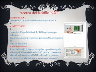 Acerca del ladrillo NXT
Interfaz del NXT
El ladrillo NXT es el cerebro del robot de LEGO
®
MINDSTORMS
®
Education. Es un ladrillo de LEGO controlado por
ordenador
que aporta un comportamiento programable, inteligente y
de
toma de decisiones.
Toma de corriente
Si está utilizando la batería recargable y precisa cargarla,
o si no está utilizando baterías 6AA, puede conectar un
adaptador de corriente al NXT utilizando la toma de
corriente. (Los adaptadores se venden por separado).
 