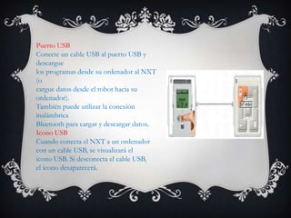 Puerto USB
Conecte un cable USB al puerto USB y
descargue
los programas desde su ordenador al NXT
(o
cargue datos desde el robot hacia su
ordenador).
También puede utilizar la conexión
inalámbrica
Bluetooth para cargar y descargar datos.
Icono USB
Cuando conecta el NXT a un ordenador
con un cable USB, se visualizará el
icono USB. Si desconecta el cable USB,
el icono desaparecerá.
 