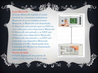 Icono Bluetooth
El icono Bluetooth muestra el estado
actual de las conexiones inalámbricas
Bluetooth. Si no se visualiza el icono
Bluetooth, el Bluetooth está desactivado.
El Bluetooth está activado pero su NXT no
está visible para otros dispositivos Bluetooth.
El Bluetooth está activado y su NXT está
visible para otros dispositivos Bluetooth.
El Bluetooth está activado y su NXT está
conectado a un dispositivo Bluetooth.
Conectado al USB y funcionando bien.
Conectado al USB pero no funcionando
adecuadamente.
Puertos de salida
El NXT dispone de tres puertos de
salida con las etiquetas A, B y C para
 