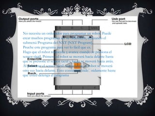 Programa NXT
No necesita un ordenador para programar un robot. Puede
crear muchos programas sin su ordenador, utilizando el
submenú Programa del NXT [NXT Program].
Pruebe este programa para ver lo fácil que es.
Haga que el robot retroceda y avance cuando se presiona el
sensor táctil. Primero, el robot se moverá hacia delante hasta
que se presione el sensor táctil y luego se moverá hacia atrás.
Al presionar el sensor táctil nuevamente, el robot se moverá
otra vez hacia delante. Esto continuará indenidamente hasta
que usted detenga el programa
 