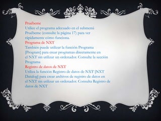 Pruébeme
Utilice el programa adecuado en el submenú
Pruébeme (consulte la página 17) para ver
rápidamente cómo funciona.
Programa de NXT
También puede utilizar la función Programa
[Program] para crear programas directamente en
el NXT sin utilizar un ordenador. Consulte la sección
Programa
Registro de datos de NXT
Utiliza la función Registro de datos de NXT [NXT
Datalog] para crear archivos de registro de datos en
el NXT sin utilizar un ordenador. Consulta Registro de
datos de NXT
 