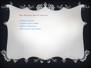 Hay diferentes tipos de sensores:
1.Sensor acustico
2. Sensor fotosensible
3.Sensor ultrasónico
4.Servomotor interactivo
 
