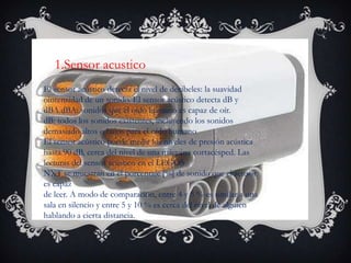 El sensor acústico detecta el nivel de decibeles: la suavidad
ointensidad de un sonido. El sensor acústico detecta dB y
dBA.dBA: sonidos que el oído humano es capaz de oír.
dB: todos los sonidos existentes, incluyendo los sonidos
demasiado altos o bajos para el oído humano
El sensor acústico puede medir los niveles de presión acústica
hasta 90 dB, cerca del nivel de una máquina cortacésped. Las
lecturas del sensor acústico en el LEGOS
NXT se muestran en el porcentaje [%] de sonido que el sensor
es capaz
de leer. A modo de comparación, entre 4 y 5 % es similar a una
sala en silencio y entre 5 y 10 % es cerca del nivel de alguien
hablando a cierta distancia.
1.Sensor acustico
 