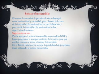 Sensor fotosensible
El sensor fotosensible le permite al robot distinguir
entre luminosidad y oscuridad, para obtener la lectura
de la intensidad de luminosidad en una habitación y
para medir la intensidad de luminosidad sobre
supercies de colores.
Sugerencias de uso
Puede agregar el sensor fotosensible a un modelo NXT y
luego programar el comportamiento del modelo para que
cambie cuando se activa el sensor fotosensible.
En el Robot Educator se incluye la posibilidad de programar
ideas utilizando el sensor fotosensible
 