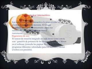 Servomotor interactivo
Los tres servomotores interactivos le proporcionan
al robot la capacidad de moverse. El bloque
Desplazar [Move] automáticamente alinea sus
velocidades para que el robot se mueva
suavemente.
Sugerencias de uso
El sensor de rotación integrado en cada motor junto con la
conguración de potencia de los bloques Desplazar y Motor
en el software (consulte las páginas 56 a 58) le permiten
programar diferentes velocidades para los motores y mover
el robot con precisión.
 