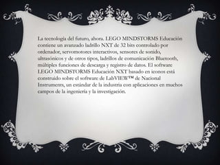 La tecnología del futuro, ahora. LEGO MINDSTORMS Educación
contiene un avanzado ladrillo NXT de 32 bits controlado por
ordenador, servomotores interactivos, sensores de sonido,
ultrasónicos y de otros tipos, ladrillos de comunicación Bluetooth,
múltiples funciones de descarga y registro de datos. El software
LEGO MINDSTORMS Educación NXT basado en iconos está
construido sobre el software de LabVIEW™ de Nacional
Instruments, un estándar de la industria con aplicaciones en muchos
campos de la ingeniería y la investigación.
 