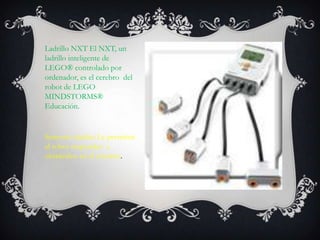 Ladrillo NXT El NXT, un
ladrillo inteligente de
LEGO® controlado por
ordenador, es el cerebro del
robot de LEGO
MINDSTORMS®
Educación.
Sensores táctiles Le permiten
al robot responder a
obstáculos en el entorno.
 