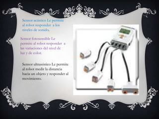 Sensor acústico Le permite
al robot responder a los
niveles de sonido.
Sensor fotosensible Le
permite al robot responder a
las variaciones del nivel de
luz y de color.
Sensor ultrasónico Le permite
al robot medir la distancia
hacia un objeto y responder al
movimiento.
 