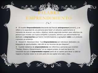 PALABRA
             EMPRENDIMIENTO

   El vocablo Emprendimiento desciende del francés entrepreneur(pionero), y se
refiere a la capacidad de una persona para hacer un esfuerzo suplementario al
momento de alcanzar una meta u objetivo, siendo esgrimida también para referirse a la
persona que iniciaba una nueva compañía o proyecto, término que ulteriormente fue
dedicado a empresarios que fueron transformadores o agregaban valor a un producto
o proceso ya existente.
   Howard H. Stevenson Dice: “Los Emprendedores son individuos dedicados a la
búsqueda de oportunidades, más allá de los recursos de que disponen”.
   Cuando hablamos de emprendedores nos referimos a personas que invierten
“Tiempo, Dinero y Discernimiento” en su negocio propio, lo cual nos lleva a la
conclusión de que el emprendedor expone parte de su capital para llevar a cabo su
negocio y muchas veces no es solo parte de ese capital sino todo y mas…
 
