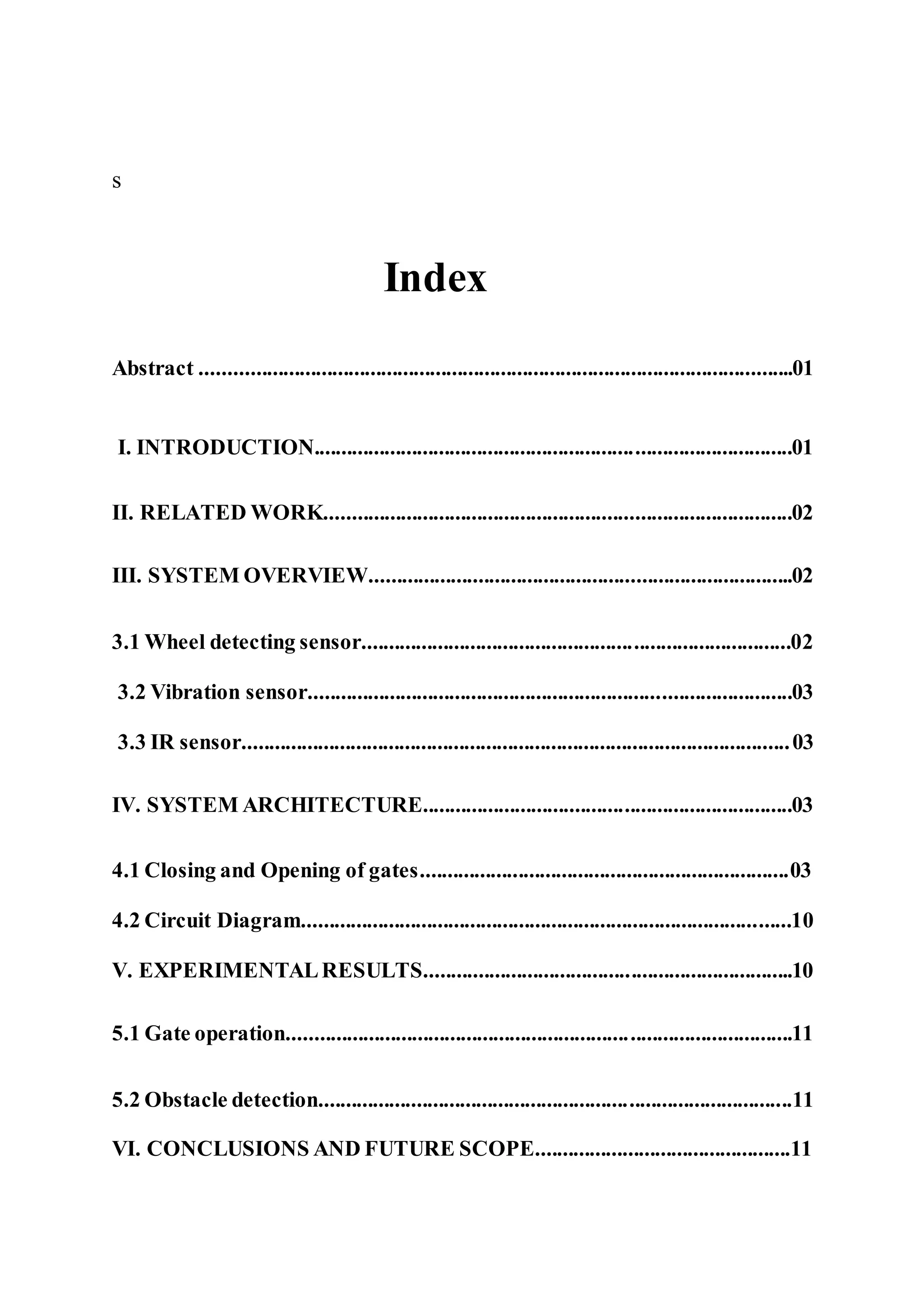 s
Index
Abstract .............................................................................................................01
I. INTRODUCTION........................................................................................01
II. RELATED WORK......................................................................................02
III. SYSTEM OVERVIEW..............................................................................02
3.1 Wheel detecting sensor...............................................................................02
3.2 Vibration sensor.........................................................................................03
3.3 IR sensor.....................................................................................................03
IV. SYSTEM ARCHITECTURE....................................................................03
4.1 Closing and Opening of gates....................................................................03
4.2 Circuit Diagram..........................................................................................10
V. EXPERIMENTALRESULTS....................................................................10
5.1 Gate operation.............................................................................................11
5.2 Obstacle detection.......................................................................................11
VI. CONCLUSIONS AND FUTURE SCOPE...............................................11
 