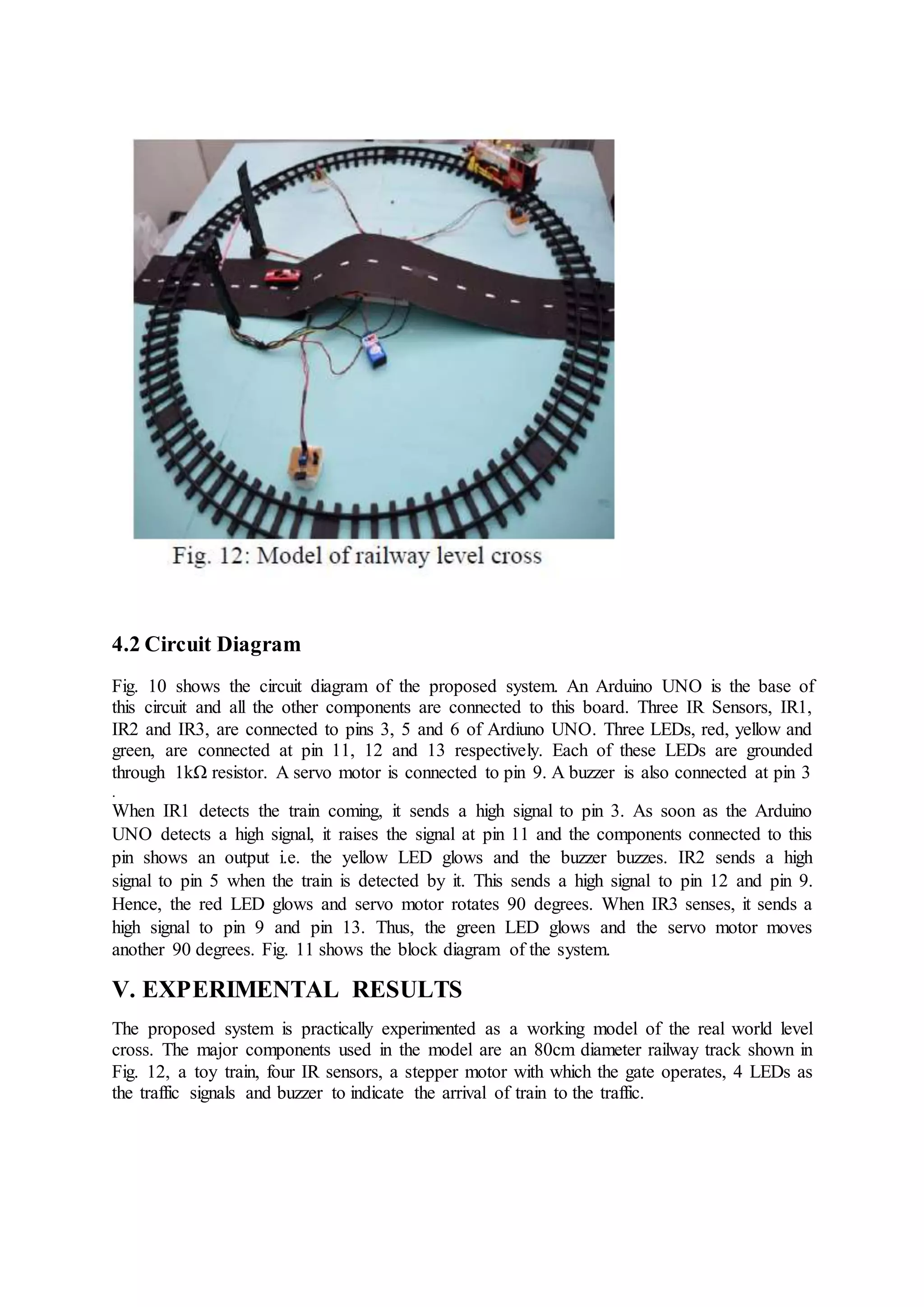 4.2 Circuit Diagram
Fig. 10 shows the circuit diagram of the proposed system. An Arduino UNO is the base of
this circuit and all the other components are connected to this board. Three IR Sensors, IR1,
IR2 and IR3, are connected to pins 3, 5 and 6 of Ardiuno UNO. Three LEDs, red, yellow and
green, are connected at pin 11, 12 and 13 respectively. Each of these LEDs are grounded
through 1kΩ resistor. A servo motor is connected to pin 9. A buzzer is also connected at pin 3
.
When IR1 detects the train coming, it sends a high signal to pin 3. As soon as the Arduino
UNO detects a high signal, it raises the signal at pin 11 and the components connected to this
pin shows an output i.e. the yellow LED glows and the buzzer buzzes. IR2 sends a high
signal to pin 5 when the train is detected by it. This sends a high signal to pin 12 and pin 9.
Hence, the red LED glows and servo motor rotates 90 degrees. When IR3 senses, it sends a
high signal to pin 9 and pin 13. Thus, the green LED glows and the servo motor moves
another 90 degrees. Fig. 11 shows the block diagram of the system.
V. EXPERIMENTAL RESULTS
The proposed system is practically experimented as a working model of the real world level
cross. The major components used in the model are an 80cm diameter railway track shown in
Fig. 12, a toy train, four IR sensors, a stepper motor with which the gate operates, 4 LEDs as
the traffic signals and buzzer to indicate the arrival of train to the traffic.
 