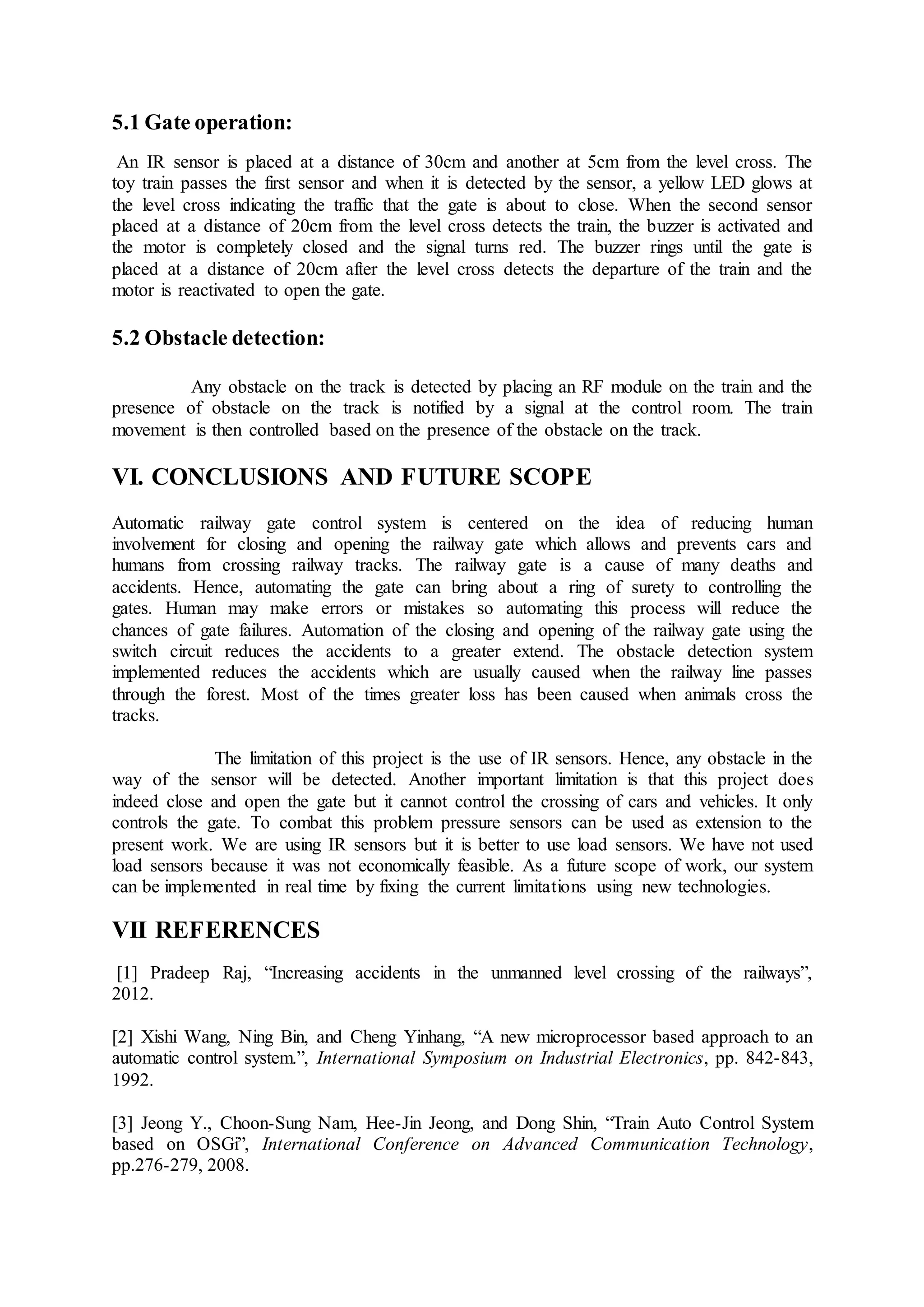 5.1 Gate operation:
An IR sensor is placed at a distance of 30cm and another at 5cm from the level cross. The
toy train passes the first sensor and when it is detected by the sensor, a yellow LED glows at
the level cross indicating the traffic that the gate is about to close. When the second sensor
placed at a distance of 20cm from the level cross detects the train, the buzzer is activated and
the motor is completely closed and the signal turns red. The buzzer rings until the gate is
placed at a distance of 20cm after the level cross detects the departure of the train and the
motor is reactivated to open the gate.
5.2 Obstacle detection:
Any obstacle on the track is detected by placing an RF module on the train and the
presence of obstacle on the track is notified by a signal at the control room. The train
movement is then controlled based on the presence of the obstacle on the track.
VI. CONCLUSIONS AND FUTURE SCOPE
Automatic railway gate control system is centered on the idea of reducing human
involvement for closing and opening the railway gate which allows and prevents cars and
humans from crossing railway tracks. The railway gate is a cause of many deaths and
accidents. Hence, automating the gate can bring about a ring of surety to controlling the
gates. Human may make errors or mistakes so automating this process will reduce the
chances of gate failures. Automation of the closing and opening of the railway gate using the
switch circuit reduces the accidents to a greater extend. The obstacle detection system
implemented reduces the accidents which are usually caused when the railway line passes
through the forest. Most of the times greater loss has been caused when animals cross the
tracks.
The limitation of this project is the use of IR sensors. Hence, any obstacle in the
way of the sensor will be detected. Another important limitation is that this project does
indeed close and open the gate but it cannot control the crossing of cars and vehicles. It only
controls the gate. To combat this problem pressure sensors can be used as extension to the
present work. We are using IR sensors but it is better to use load sensors. We have not used
load sensors because it was not economically feasible. As a future scope of work, our system
can be implemented in real time by fixing the current limitations using new technologies.
VII REFERENCES
[1] Pradeep Raj, “Increasing accidents in the unmanned level crossing of the railways”,
2012.
[2] Xishi Wang, Ning Bin, and Cheng Yinhang, “A new microprocessor based approach to an
automatic control system.”, International Symposium on Industrial Electronics, pp. 842-843,
1992.
[3] Jeong Y., Choon-Sung Nam, Hee-Jin Jeong, and Dong Shin, “Train Auto Control System
based on OSGi”, International Conference on Advanced Communication Technology,
pp.276-279, 2008.
 