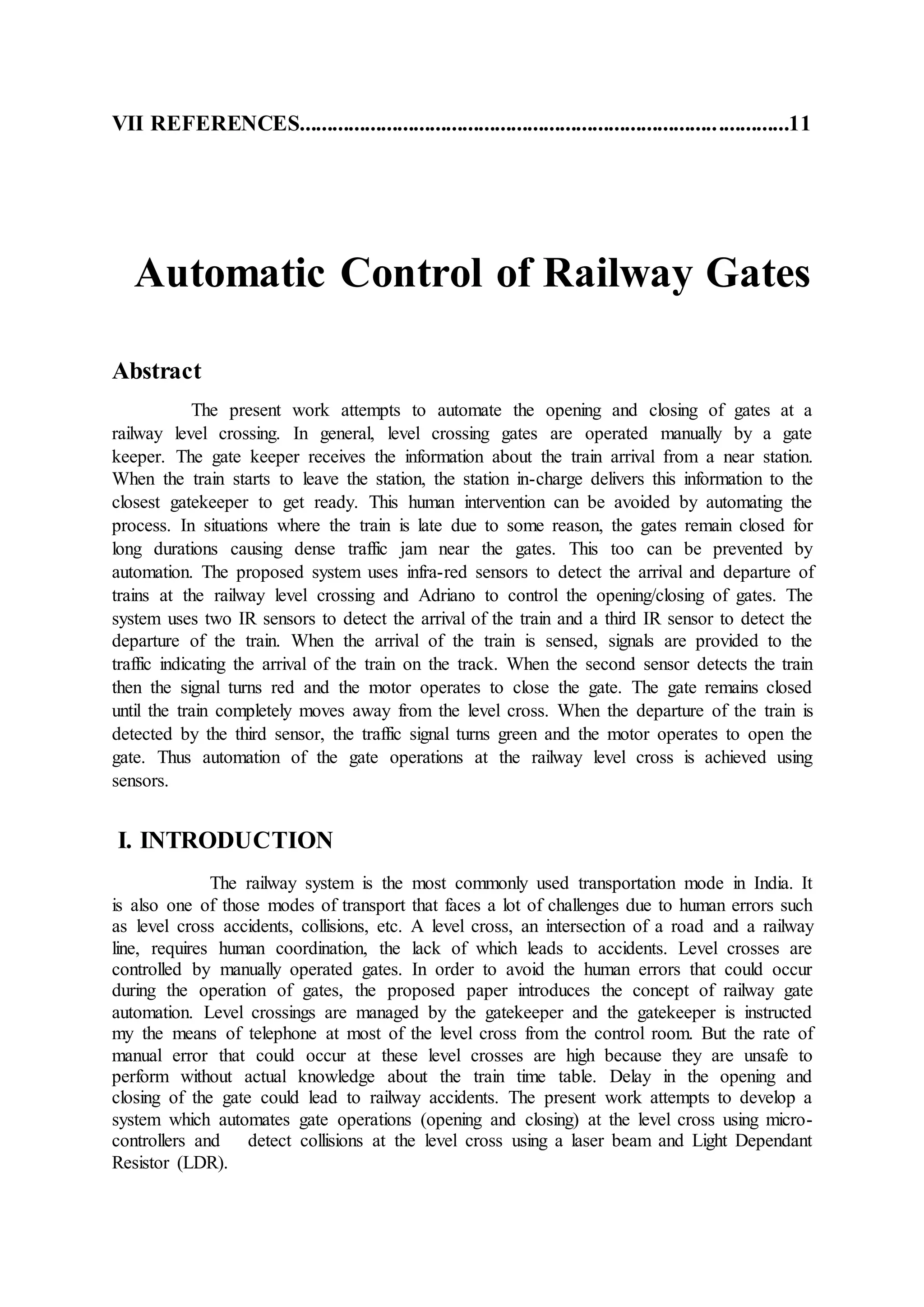 VII REFERENCES..........................................................................................11
Automatic Control of Railway Gates
Abstract
The present work attempts to automate the opening and closing of gates at a
railway level crossing. In general, level crossing gates are operated manually by a gate
keeper. The gate keeper receives the information about the train arrival from a near station.
When the train starts to leave the station, the station in-charge delivers this information to the
closest gatekeeper to get ready. This human intervention can be avoided by automating the
process. In situations where the train is late due to some reason, the gates remain closed for
long durations causing dense traffic jam near the gates. This too can be prevented by
automation. The proposed system uses infra-red sensors to detect the arrival and departure of
trains at the railway level crossing and Adriano to control the opening/closing of gates. The
system uses two IR sensors to detect the arrival of the train and a third IR sensor to detect the
departure of the train. When the arrival of the train is sensed, signals are provided to the
traffic indicating the arrival of the train on the track. When the second sensor detects the train
then the signal turns red and the motor operates to close the gate. The gate remains closed
until the train completely moves away from the level cross. When the departure of the train is
detected by the third sensor, the traffic signal turns green and the motor operates to open the
gate. Thus automation of the gate operations at the railway level cross is achieved using
sensors.
I. INTRODUCTION
The railway system is the most commonly used transportation mode in India. It
is also one of those modes of transport that faces a lot of challenges due to human errors such
as level cross accidents, collisions, etc. A level cross, an intersection of a road and a railway
line, requires human coordination, the lack of which leads to accidents. Level crosses are
controlled by manually operated gates. In order to avoid the human errors that could occur
during the operation of gates, the proposed paper introduces the concept of railway gate
automation. Level crossings are managed by the gatekeeper and the gatekeeper is instructed
my the means of telephone at most of the level cross from the control room. But the rate of
manual error that could occur at these level crosses are high because they are unsafe to
perform without actual knowledge about the train time table. Delay in the opening and
closing of the gate could lead to railway accidents. The present work attempts to develop a
system which automates gate operations (opening and closing) at the level cross using micro-
controllers and detect collisions at the level cross using a laser beam and Light Dependant
Resistor (LDR).
 