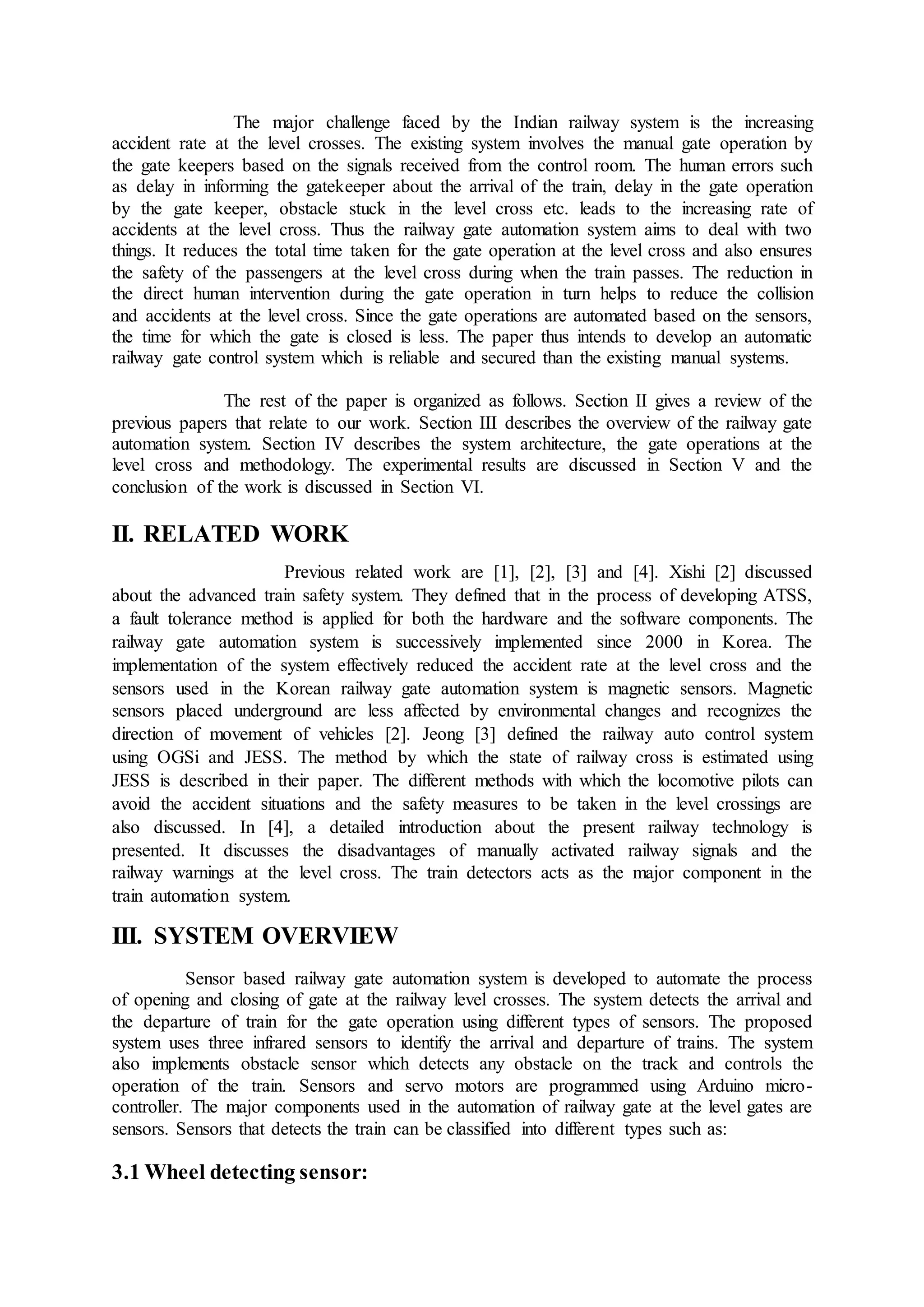 The major challenge faced by the Indian railway system is the increasing
accident rate at the level crosses. The existing system involves the manual gate operation by
the gate keepers based on the signals received from the control room. The human errors such
as delay in informing the gatekeeper about the arrival of the train, delay in the gate operation
by the gate keeper, obstacle stuck in the level cross etc. leads to the increasing rate of
accidents at the level cross. Thus the railway gate automation system aims to deal with two
things. It reduces the total time taken for the gate operation at the level cross and also ensures
the safety of the passengers at the level cross during when the train passes. The reduction in
the direct human intervention during the gate operation in turn helps to reduce the collision
and accidents at the level cross. Since the gate operations are automated based on the sensors,
the time for which the gate is closed is less. The paper thus intends to develop an automatic
railway gate control system which is reliable and secured than the existing manual systems.
The rest of the paper is organized as follows. Section II gives a review of the
previous papers that relate to our work. Section III describes the overview of the railway gate
automation system. Section IV describes the system architecture, the gate operations at the
level cross and methodology. The experimental results are discussed in Section V and the
conclusion of the work is discussed in Section VI.
II. RELATED WORK
Previous related work are [1], [2], [3] and [4]. Xishi [2] discussed
about the advanced train safety system. They defined that in the process of developing ATSS,
a fault tolerance method is applied for both the hardware and the software components. The
railway gate automation system is successively implemented since 2000 in Korea. The
implementation of the system effectively reduced the accident rate at the level cross and the
sensors used in the Korean railway gate automation system is magnetic sensors. Magnetic
sensors placed underground are less affected by environmental changes and recognizes the
direction of movement of vehicles [2]. Jeong [3] defined the railway auto control system
using OGSi and JESS. The method by which the state of railway cross is estimated using
JESS is described in their paper. The different methods with which the locomotive pilots can
avoid the accident situations and the safety measures to be taken in the level crossings are
also discussed. In [4], a detailed introduction about the present railway technology is
presented. It discusses the disadvantages of manually activated railway signals and the
railway warnings at the level cross. The train detectors acts as the major component in the
train automation system.
III. SYSTEM OVERVIEW
Sensor based railway gate automation system is developed to automate the process
of opening and closing of gate at the railway level crosses. The system detects the arrival and
the departure of train for the gate operation using different types of sensors. The proposed
system uses three infrared sensors to identify the arrival and departure of trains. The system
also implements obstacle sensor which detects any obstacle on the track and controls the
operation of the train. Sensors and servo motors are programmed using Arduino micro-
controller. The major components used in the automation of railway gate at the level gates are
sensors. Sensors that detects the train can be classified into different types such as:
3.1 Wheel detecting sensor:
 