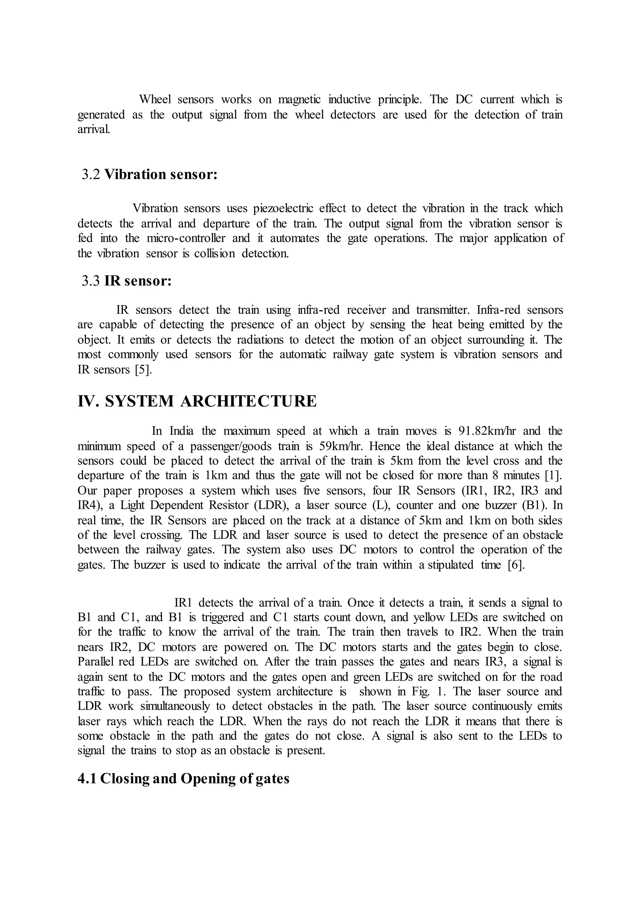 Wheel sensors works on magnetic inductive principle. The DC current which is
generated as the output signal from the wheel detectors are used for the detection of train
arrival.
3.2 Vibration sensor:
Vibration sensors uses piezoelectric effect to detect the vibration in the track which
detects the arrival and departure of the train. The output signal from the vibration sensor is
fed into the micro-controller and it automates the gate operations. The major application of
the vibration sensor is collision detection.
3.3 IR sensor:
IR sensors detect the train using infra-red receiver and transmitter. Infra-red sensors
are capable of detecting the presence of an object by sensing the heat being emitted by the
object. It emits or detects the radiations to detect the motion of an object surrounding it. The
most commonly used sensors for the automatic railway gate system is vibration sensors and
IR sensors [5].
IV. SYSTEM ARCHITECTURE
In India the maximum speed at which a train moves is 91.82km/hr and the
minimum speed of a passenger/goods train is 59km/hr. Hence the ideal distance at which the
sensors could be placed to detect the arrival of the train is 5km from the level cross and the
departure of the train is 1km and thus the gate will not be closed for more than 8 minutes [1].
Our paper proposes a system which uses five sensors, four IR Sensors (IR1, IR2, IR3 and
IR4), a Light Dependent Resistor (LDR), a laser source (L), counter and one buzzer (B1). In
real time, the IR Sensors are placed on the track at a distance of 5km and 1km on both sides
of the level crossing. The LDR and laser source is used to detect the presence of an obstacle
between the railway gates. The system also uses DC motors to control the operation of the
gates. The buzzer is used to indicate the arrival of the train within a stipulated time [6].
IR1 detects the arrival of a train. Once it detects a train, it sends a signal to
B1 and C1, and B1 is triggered and C1 starts count down, and yellow LEDs are switched on
for the traffic to know the arrival of the train. The train then travels to IR2. When the train
nears IR2, DC motors are powered on. The DC motors starts and the gates begin to close.
Parallel red LEDs are switched on. After the train passes the gates and nears IR3, a signal is
again sent to the DC motors and the gates open and green LEDs are switched on for the road
traffic to pass. The proposed system architecture is shown in Fig. 1. The laser source and
LDR work simultaneously to detect obstacles in the path. The laser source continuously emits
laser rays which reach the LDR. When the rays do not reach the LDR it means that there is
some obstacle in the path and the gates do not close. A signal is also sent to the LEDs to
signal the trains to stop as an obstacle is present.
4.1 Closing and Opening of gates
 