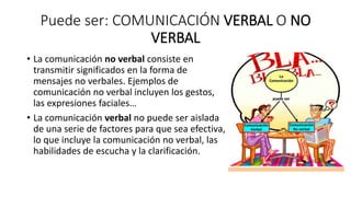 Puede ser: COMUNICACIÓN VERBAL O NO
VERBAL
• La comunicación no verbal consiste en
transmitir significados en la forma de
mensajes no verbales. Ejemplos de
comunicación no verbal incluyen los gestos,
las expresiones faciales…
• La comunicación verbal no puede ser aislada
de una serie de factores para que sea efectiva,
lo que incluye la comunicación no verbal, las
habilidades de escucha y la clarificación.
 