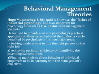 Behavioral Management
Theories
Hugo Munsterbeg: (1863-1916) is known as the “father of
industrial psychology” and is as important for
psychology students as F.W. Taylor is for management
students.
He focused to provide a view of psychology’s practical
applications. Munsterbeg believed that industry can be
benefited by psychologists in three major areas:
1) Seeking modern ways to hire the right person for the
right job.
2) Achieving optimum efficiency by identifying the
psychological conditions.
3)Finding methods to direct behavior of individual
employees to be in harmony with the management’s
objectives.
 