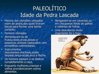 PALEOLÍTICO Idade da Pedra Lascada Maioria dos utensílios utilizados eram de pedra,das quais tiravam lascas para formar uma borda cortante; Homens nômades Alimentavam-se de frutos,raízes,ervas,peixes e pequenos animais capturados com armadilhas rudimentares. Instrumentos importantes:machado,arpão farpado,lança-arpão,arco e flecha. Os homens passam a se dedicar completamente a caça, Enquanto mulheres,crianças e velhos providenciavam outros alimentos. Abrigavam-se em cavernas ou em choupanas feitas de galhos e cobertas de folhas. Uma descoberta muito importante foi o fogo. 
