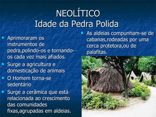 NEOLÍTICO Idade da Pedra Polida  Aprimoraram os instrumentos de pedra,polindo-os e tornando-os cada vez mais afiados. Surge a agricultura e domesticação de animais O Homem torna-se sedentário Surge a cerâmica que está relacionada ao crescimento das comunidades fixas,agrupadas em aldeias. As aldeias compunham-se de cabanas,rodeadas por uma cerca protetora,ou de palafitas. 