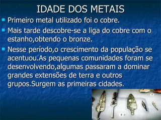 IDADE DOS METAIS Primeiro metal utilizado foi o cobre. Mais tarde descobre-se a liga do cobre com o estanho,obtendo o bronze. Nesse período,o crescimento da população se acentuou.As pequenas comunidades foram se desenvolvendo,algumas passaram a dominar grandes extensões de terra e outros grupos.Surgem as primeiras cidades. 